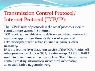 Transmission Control Protocol/Internet Protocol (TCP/IP):The TCP/IP suite of protocols is the set of protocols used to communicate  across the internet. TCP provides a reliable stream delivery and virtual connection service to applications through the use of sequenced acknowledgment with retransmission of packets when necessary.IP is the routing layer datagram service of the TCP/IP suite. All other protocols within the TCP/IP suite, except ARP and RARP, use IP to route frames from host to host. The IP frame header contains routing information and control information associated with datagram delivery.