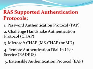 RAS Supported Authentication Protocols:1. Password Authentication Protocol (PAP)2. Challenge Handshake Authentication Protocol (CHAP)3. Microsoft CHAP (MS-CHAP) or MD54. Remote Authentication Dial-In User Service (RADIUS)5. Extensible Authentication Protocol (EAP)