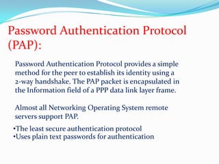 Password Authentication Protocol (PAP):Password Authentication Protocol provides a simple method for the peer to establish its identity using a 2-way handshake. The PAP packet is encapsulated in the Information field of a PPP data link layer frame.Almost all Networking Operating System remote servers support PAP.The least secure authentication protocol
