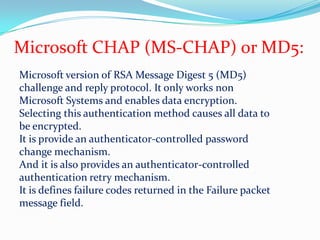 Microsoft CHAP (MS-CHAP) or MD5:Microsoft version of RSA Message Digest 5 (MD5) challenge and reply protocol. It only works non Microsoft Systems and enables data encryption.Selecting this authentication method causes all data to be encrypted.It is provide an authenticator-controlled password change mechanism.And it is also provides an authenticator-controlled authentication retry mechanism.It is defines failure codes returned in the Failure packet message field.