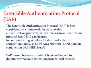 Extensible Authentication Protocol(EAP):The Extensible Authentication Protocol (EAP) is best considered as a framework for transportingauthentication protocols, rather than as an authentication protocol itself. EAP can be usedfor authenticating Wireless, Dial-up and VPN connections, and also Local Area Network (LAN) ports in conjunction with IEEE 802.1X.EAP is used between a dial-in Client and Server  to determine what authentication protocol will be used.  