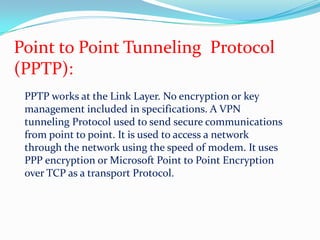 Point to Point Tunneling  Protocol(PPTP):PPTP works at the Link Layer. No encryption or key management included in specifications. A VPN tunneling Protocol used to send secure communications from point to point. It is used to access a network through the network using the speed of modem. It uses PPP encryption or Microsoft Point to Point Encryption over TCP as a transport Protocol. 
