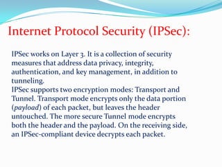 Internet Protocol Security (IPSec):IPSec works on Layer 3. It is a collection of security measures that address data privacy, integrity, authentication, and key management, in addition to tunneling.IPSec supports two encryption modes: Transport and Tunnel. Transport mode encrypts only the data portion (payload) of each packet, but leaves the header untouched. The more secure Tunnel mode encrypts both the header and the payload. On the receiving side, an IPSec-compliant device decrypts each packet.