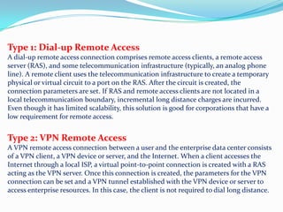 Type 1: Dial-up Remote AccessA dial-up remote access connection comprises remote access clients, a remote access server (RAS), and some telecommunication infrastructure (typically, an analog phone line). A remote client uses the telecommunication infrastructure to create a temporary physical or virtual circuit to a port on the RAS. After the circuit is created, the connection parameters are set. If RAS and remote access clients are not located in a local telecommunication boundary, incremental long distance charges are incurred. Even though it has limited scalability, this solution is good for corporations that have a low requirement for remote access. Type 2: VPN Remote AccessA VPN remote access connection between a user and the enterprise data center consists of a VPN client, a VPN device or server, and the Internet. When a client accesses the Internet through a local ISP, a virtual point-to-point connection is created with a RAS acting as the VPN server. Once this connection is created, the parameters for the VPN connection can be set and a VPN tunnel established with the VPN device or server to access enterprise resources. In this case, the client is not required to dial long distance.