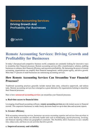 Remote Accounting Services: Driving Growth and
Profitability for Businesses
In today’s fast-paced and competitive business world, companies are constantly looking for innovative ways
to streamline their financial processes. Remote accounting services offer a transformative solution, enabling
businesses to enhance their financial efficiency and maximize profitability. By harnessing the power of remote
accounting, organizations can simplify their financial management, unlock greater agility, and drive growth.
More than 37 percent of small businesses are outsourcing accounting services.
How Remote Accounting Services Can Streamline Your Financial
Processes?
Traditional accounting practices generally include manual data entry, exhaustive paperwork, and tedious
tasks. Remote accounting services have emerged as a great alternative for organizations looking to streamline
their financial processes.
Here is how outsourced accounting services can streamline your financial processes.
a. Real-time access to financial data
Leveraging cloud-based accounting software, remote accounting services provide instant access to financial
records. This empowers businesses to make timely decisions based on up-to-date data and accurate reports.
b. Greater efficiency
With accounting outsourcing services, businesses can access accounting expertise and services from anywhere in
the world. Remote accountants can efficiently handle tasks such as bookkeeping, payroll processing, invoicing,
and financial reporting without any geographical constraints. This flexibility allows businesses to save valuable
time, reduce costs, and focus on core activities that drive growth.
c. Improved accuracy and reliability
 