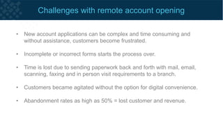 Remote account opening typically flows like this today...
• Nearly half of people who start an application online drop out on the first
page due to the length of time it takes to complete the application.
• 30% of applicants fail the online verification process and they have the
option to visit a branch to complete their application and verify their identity.
• Visiting a branch to open a new account is the end of the digital journey
and the process reverts to outdated verification processes.
 