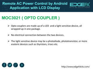 http://www.edgefxkits.com/
Remote AC Power Control by Android
Application with LCD Display
MOC3021 ( OPTO COUPLER )
 Opto-couplers are made up of a LED and a light sensitive device, all
wrapped up in one package.
 No electrical connection between the two devices.
 The light sensitive device may be a photodiode, phototransistor, or more
esoteric devices such as thyristors, triacs etc.
 