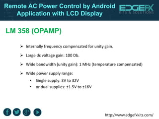http://www.edgefxkits.com/
Remote AC Power Control by Android
Application with LCD Display
LM 358 (OPAMP)
 Internally frequency compensated for unity gain.
 Large dc voltage gain: 100 Db.
 Wide bandwidth (unity gain): 1 MHz (temperature compensated)
 Wide power supply range:
• Single supply: 3V to 32V
• or dual supplies: ±1.5V to ±16V
 