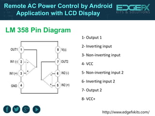 http://www.edgefxkits.com/
Remote AC Power Control by Android
Application with LCD Display
LM 358 Pin Diagram
1- Output 1
2- Inverting input
3- Non-inverting input
4- VCC
5- Non-inverting input 2
6- Inverting input 2
7- Output 2
8- VCC+
 