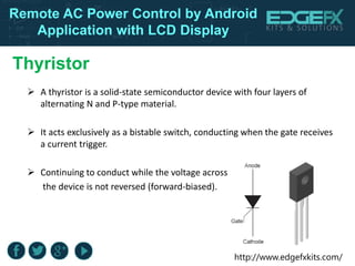 http://www.edgefxkits.com/
Remote AC Power Control by Android
Application with LCD Display
Thyristor
 A thyristor is a solid-state semiconductor device with four layers of
alternating N and P-type material.
 It acts exclusively as a bistable switch, conducting when the gate receives
a current trigger.
 Continuing to conduct while the voltage across
the device is not reversed (forward-biased).
 