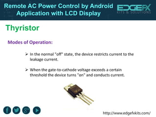 http://www.edgefxkits.com/
Remote AC Power Control by Android
Application with LCD Display
Thyristor
 In the normal "off" state, the device restricts current to the
leakage current.
 When the gate-to-cathode voltage exceeds a certain
threshold the device turns "on" and conducts current.
Modes of Operation:
 