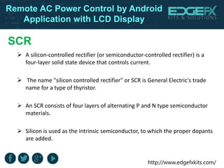 http://www.edgefxkits.com/
Remote AC Power Control by Android
Application with LCD Display
SCR
 A silicon-controlled rectifier (or semiconductor-controlled rectifier) is a
four-layer solid state device that controls current.
 The name "silicon controlled rectifier" or SCR is General Electric's trade
name for a type of thyristor.
 An SCR consists of four layers of alternating P and N type semiconductor
materials.
 Silicon is used as the intrinsic semiconductor, to which the proper dopants
are added.
 