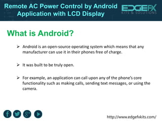 http://www.edgefxkits.com/
Remote AC Power Control by Android
Application with LCD Display
What is Android?
 Android is an open-source operating system which means that any
manufacturer can use it in their phones free of charge.
 It was built to be truly open.
 For example, an application can call upon any of the phone’s core
functionality such as making calls, sending text messages, or using the
camera.
 