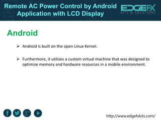 http://www.edgefxkits.com/
Remote AC Power Control by Android
Application with LCD Display
Android
 Android is built on the open Linux Kernel.
 Furthermore, it utilizes a custom virtual machine that was designed to
optimize memory and hardware resources in a mobile environment.
 