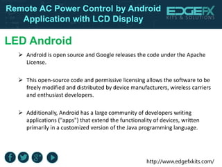 http://www.edgefxkits.com/
Remote AC Power Control by Android
Application with LCD Display
LED Android
 Android is open source and Google releases the code under the Apache
License.
 This open-source code and permissive licensing allows the software to be
freely modified and distributed by device manufacturers, wireless carriers
and enthusiast developers.
 Additionally, Android has a large community of developers writing
applications ("apps") that extend the functionality of devices, written
primarily in a customized version of the Java programming language.
 