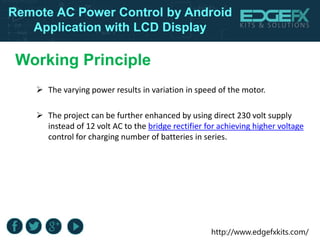 http://www.edgefxkits.com/
Remote AC Power Control by Android
Application with LCD Display
Working Principle
 The varying power results in variation in speed of the motor.
 The project can be further enhanced by using direct 230 volt supply
instead of 12 volt AC to the bridge rectifier for achieving higher voltage
control for charging number of batteries in series.
 