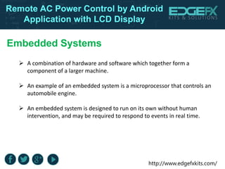 http://www.edgefxkits.com/
Remote AC Power Control by Android
Application with LCD Display
Embedded Systems
 A combination of hardware and software which together form a
component of a larger machine.
 An example of an embedded system is a microprocessor that controls an
automobile engine.
 An embedded system is designed to run on its own without human
intervention, and may be required to respond to events in real time.
 