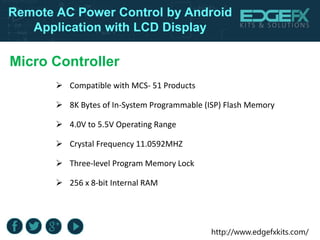 http://www.edgefxkits.com/
Remote AC Power Control by Android
Application with LCD Display
Micro Controller
 Compatible with MCS- 51 Products
 8K Bytes of In-System Programmable (ISP) Flash Memory
 4.0V to 5.5V Operating Range
 Crystal Frequency 11.0592MHZ
 Three-level Program Memory Lock
 256 x 8-bit Internal RAM
 