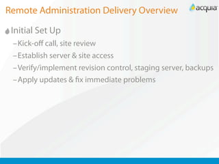 Remote Administration Delivery Overview

 Initial Set Up
 –Kick-oﬀ call, site review
 –Establish server & site access
 –Verify/implement revision control, staging server, backups
 –Apply updates & x immediate problems
 