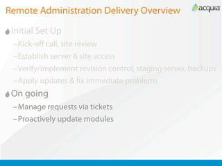 Remote Administration Delivery Overview

 Initial Set Up
 –Kick-oﬀ call, site review
 –Establish server & site access
 –Verify/implement revision control, staging server, backups
 –Apply updates & x immediate problems
 On going
 –Manage requests via tickets
 –Proactively update modules
 