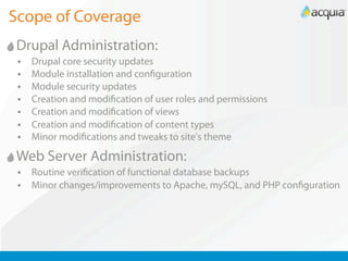 Scope of Coverage
Drupal Administration:
 •   Drupal core security updates
 •   Module installation and con guration
 •   Module security updates
 •   Creation and modi cation of user roles and permissions
 •   Creation and modi cation of views
 •   Creation and modi cation of content types
 •   Minor modi cations and tweaks to site's theme

Web Server Administration:
 •   Routine veri cation of functional database backups
 •   Minor changes/improvements to Apache, mySQL, and PHP con guration
 