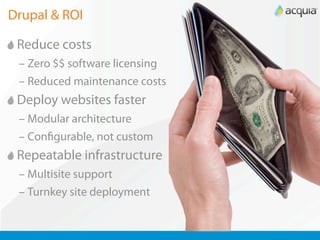 Drupal & ROI

 Reduce costs
 – Zero $$ software licensing
 – Reduced maintenance costs
 Deploy websites faster
 – Modular architecture
 – Con gurable, not custom
 Repeatable infrastructure
 – Multisite support
 – Turnkey site deployment
 