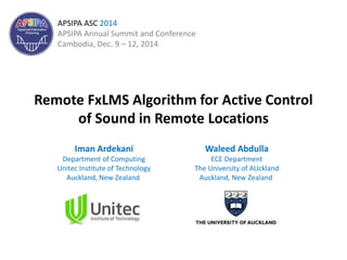 Remote FxLMS Algorithm for Active Control
of Sound in Remote Locations
Iman Ardekani
Department of Computing
Unitec Institute of Technology
Auckland, New Zealand
Waleed Abdulla
ECE Department
The University of AUckland
Auckland, New Zealand
APSIPA ASC 2014
APSIPA Annual Summit and Conference
Cambodia, Dec. 9 – 12, 2014
 