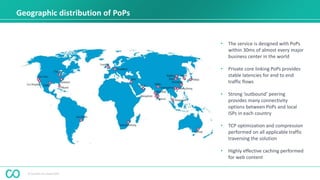 © Coevolve Pty Limited 2015
Geographic distribution of PoPs
• The service is designed with PoPs
within 30ms of almost every major
business center in the world
• Private core linking PoPs provides
stable latencies for end to end
traffic flows
• Strong ‘outbound’ peering
provides many connectivity
options between PoPs and local
ISPs in each country
• TCP optimization and compression
performed on all applicable traffic
traversing the solution
• Highly effective caching performed
for web content
 