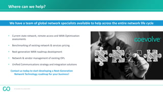 © Coevolve Pty Limited 2015
Where can we help?
• Current state network, remote access and WAN Optimization
assessments
• Benchmarking of existing network & services pricing
• Next-generation WAN roadmap development
• Network & vendor management of existing ISPs
• Unified Communications strategy and integration solutions
We have a team of global network specialists available to help across the entire network life cycle
Contact us today to start developing a Next-Generation
Network Technology roadmap for your business!
 