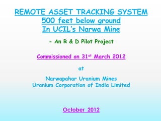 REMOTE ASSET TRACKING SYSTEM
500 feet below ground
In UCIL’s Narwa Mine
- An R & D Pilot Project
Commissioned on 31st March 2012
at
Narwapahar Uranium Mines
Uranium Corporation of India Limited
October 2012
 