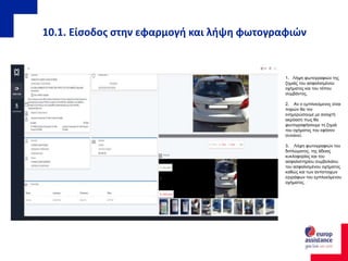 10.1. Είσοδος στην εφαρμογή και λήψη φωτογραφιών
1. Λήψη φωτογραφιών της
ζημιάς του ασφαλισμένου
οχήματος και του τόπου
συμβάντος.
2. Αν ο εμπλεκόμενος είναι
παρών θα τον
ενημερώσουμε με ανοιχτή
ακρόαση πως θα
φωτογραφήσουμε τη ζημιά
του οχήματος του εφόσον
συναινεί.
3. Λήψη φωτογραφιών του
διπλώματος, της άδειας
κυκλοφορίας και του
ασφαλιστηρίου συμβολαίου
του ασφαλισμένου οχήματος
καθώς και των αντίστοιχων
εγγράφων του εμπλεκόμενου
οχήματος.
 