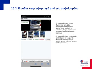 10.2. Είσοδος στην εφαρμογή από τον ασφαλισμένο
1. Ο ασφαλισμένος έχει την
δυνατότητα να τραβάει
φωτογραφίες σε πραγματικό
χρόνο, είτε να μοιραστεί τις
αποθηκευμένες του από τον τόπο
συμβάντος για να ανέβουν στο
σύστημα.
2. Ο ασφαλισμένος έχει διάφορες
επιλογές από την εφαρμογή.
Μπορεί να κάνει την κάμερα
switch, ή, mute mic, mute camera,
και leave session.
 