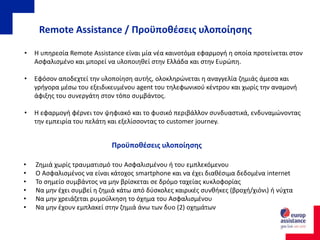 Remote Assistance / Προϋποθέσεις υλοποίησης
• Η υπηρεσία Remote Assistance είναι μία νέα καινοτόμα εφαρμογή η οποία προτείνεται στον
Ασφαλισμένο και μπορεί να υλοποιηθεί στην Ελλάδα και στην Ευρώπη.
• Εφόσον αποδεχτεί την υλοποίηση αυτής, ολοκληρώνεται η αναγγελία ζημιάς άμεσα και
γρήγορα μέσω του εξειδικευμένου agent του τηλεφωνικού κέντρου και χωρίς την αναμονή
άφιξης του συνεργάτη στον τόπο συμβάντος.
• Η εφαρμογή φέρνει τον ψηφιακό και το φυσικό περιβάλλον συνδυαστικά, ενδυναμώνοντας
την εμπειρία του πελάτη και εξελίσσοντας το customer journey.
• Ζημιά χωρίς τραυματισμό του Ασφαλισμένου ή του εμπλεκόμενου
• Ο Ασφαλισμένος να είναι κάτοχος smartphone και να έχει διαθέσιμα δεδομένα internet
• Το σημείο συμβάντος να μην βρίσκεται σε δρόμο ταχείας κυκλοφορίας
• Να μην έχει συμβεί η ζημιά κάτω από δύσκολες καιρικές συνθήκες (βροχή/χιόνι) ή νύχτα
• Να μην χρειάζεται ρυμούλκηση το όχημα του Ασφαλισμένου
• Να μην έχουν εμπλακεί στην ζημιά άνω των δυο (2) οχημάτων
Προϋποθέσεις υλοποίησης
 