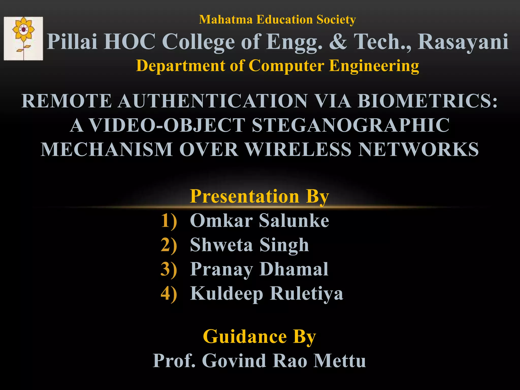 Presentation By
1) Omkar Salunke
2) Shweta Singh
3) Pranay Dhamal
4) Kuldeep Ruletiya
REMOTE AUTHENTICATION VIA BIOMETRICS:
A VIDEO-OBJECT STEGANOGRAPHIC
MECHANISM OVER WIRELESS NETWORKS
Mahatma Education Society
Pillai HOC College of Engg. & Tech., Rasayani
Department of Computer Engineering
Guidance By
Prof. Govind Rao Mettu
 