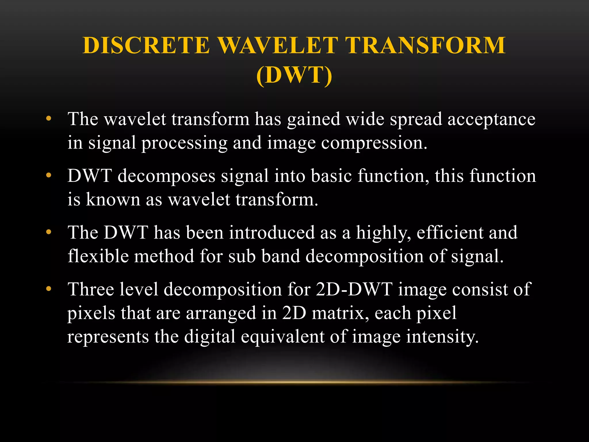 DISCRETE WAVELET TRANSFORM
(DWT)
• The wavelet transform has gained wide spread acceptance
in signal processing and image compression.
• DWT decomposes signal into basic function, this function
is known as wavelet transform.
• The DWT has been introduced as a highly, efficient and
flexible method for sub band decomposition of signal.
• Three level decomposition for 2D-DWT image consist of
pixels that are arranged in 2D matrix, each pixel
represents the digital equivalent of image intensity.
 
