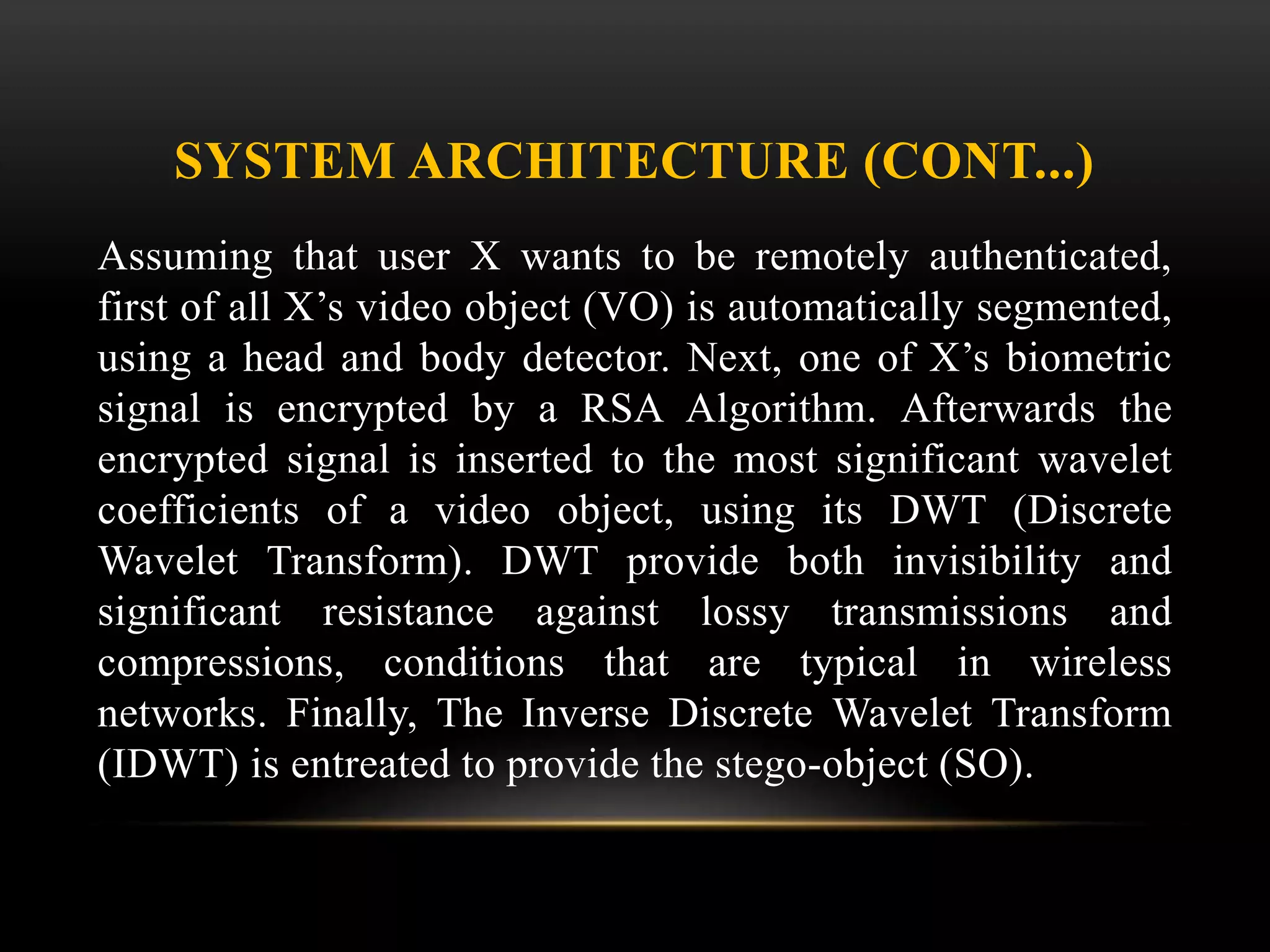 SYSTEM ARCHITECTURE (CONT...)
Assuming that user X wants to be remotely authenticated,
first of all X’s video object (VO) is automatically segmented,
using a head and body detector. Next, one of X’s biometric
signal is encrypted by a RSA Algorithm. Afterwards the
encrypted signal is inserted to the most significant wavelet
coefficients of a video object, using its DWT (Discrete
Wavelet Transform). DWT provide both invisibility and
significant resistance against lossy transmissions and
compressions, conditions that are typical in wireless
networks. Finally, The Inverse Discrete Wavelet Transform
(IDWT) is entreated to provide the stego-object (SO).
 