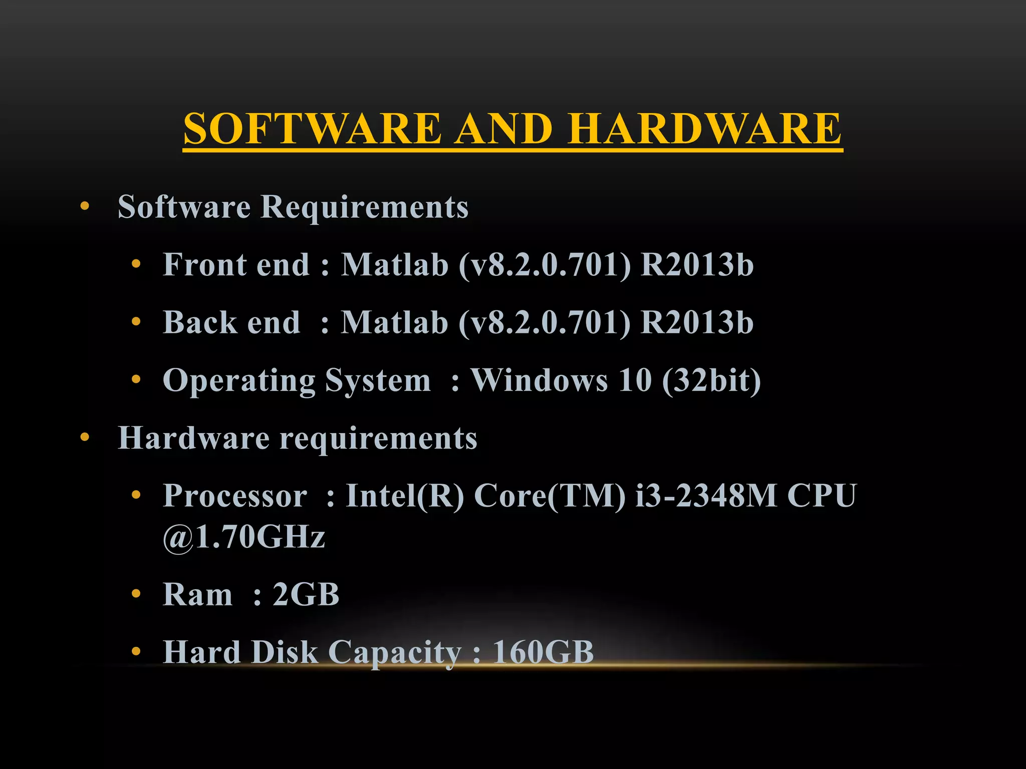 SOFTWARE AND HARDWARE
• Software Requirements
• Front end : Matlab (v8.2.0.701) R2013b
• Back end : Matlab (v8.2.0.701) R2013b
• Operating System : Windows 10 (32bit)
• Hardware requirements
• Processor : Intel(R) Core(TM) i3-2348M CPU
@1.70GHz
• Ram : 2GB
• Hard Disk Capacity : 160GB
 