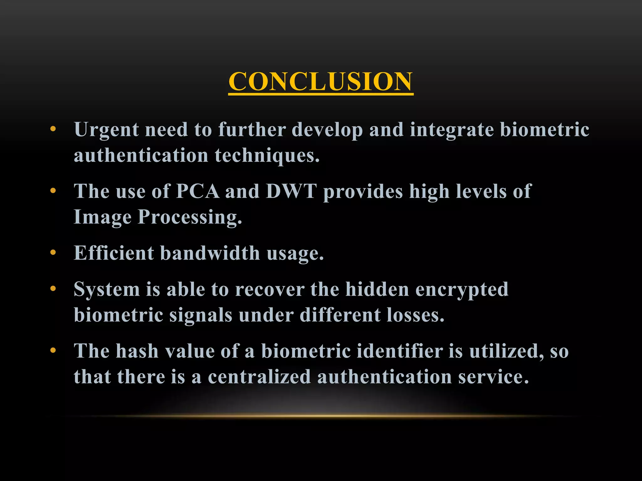 CONCLUSION
• Urgent need to further develop and integrate biometric
authentication techniques.
• The use of PCA and DWT provides high levels of
Image Processing.
• Efficient bandwidth usage.
• System is able to recover the hidden encrypted
biometric signals under different losses.
• The hash value of a biometric identifier is utilized, so
that there is a centralized authentication service.
 