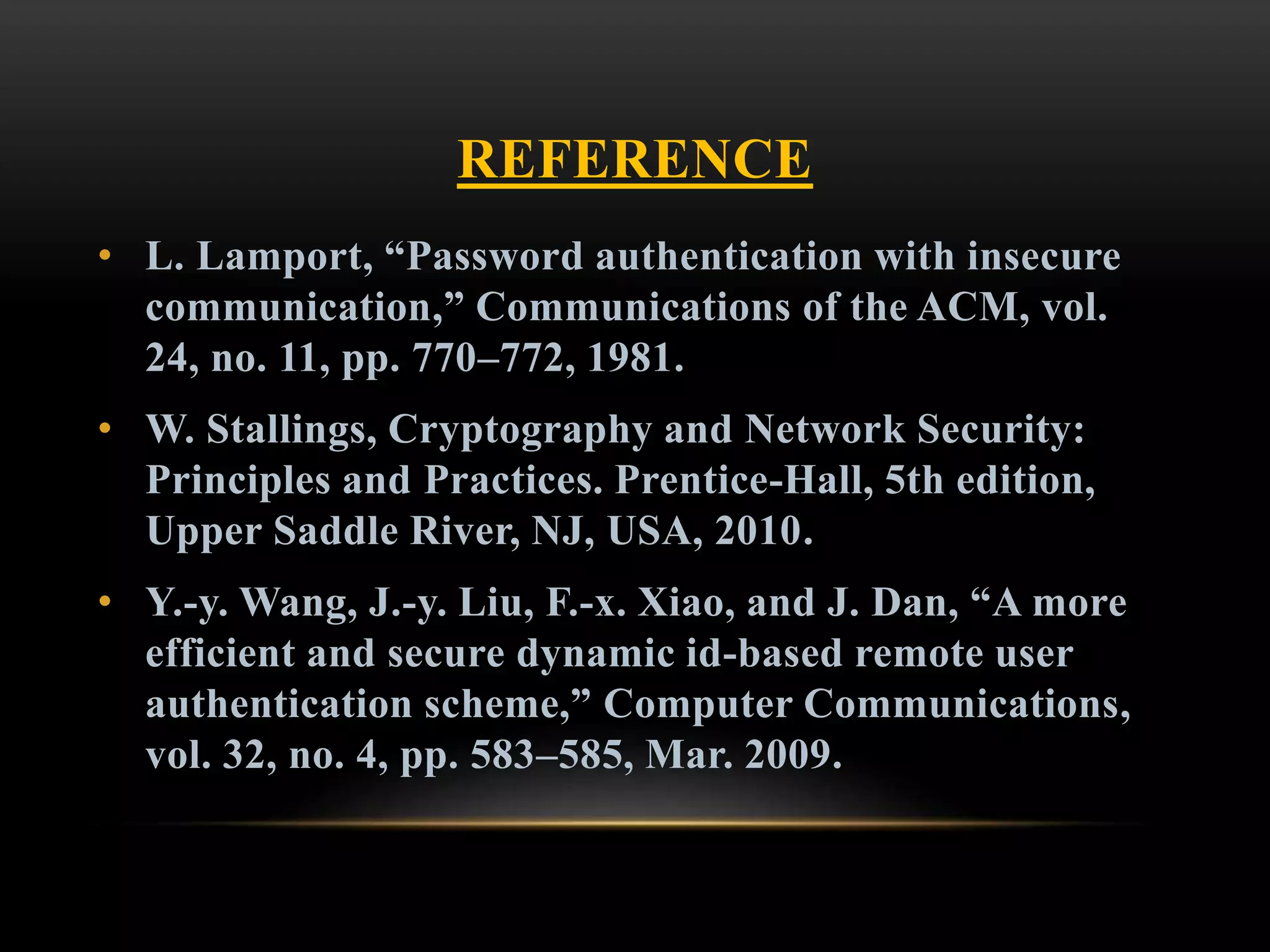 REFERENCE
• L. Lamport, “Password authentication with insecure
communication,” Communications of the ACM, vol.
24, no. 11, pp. 770–772, 1981.
• W. Stallings, Cryptography and Network Security:
Principles and Practices. Prentice-Hall, 5th edition,
Upper Saddle River, NJ, USA, 2010.
• Y.-y. Wang, J.-y. Liu, F.-x. Xiao, and J. Dan, “A more
efficient and secure dynamic id-based remote user
authentication scheme,” Computer Communications,
vol. 32, no. 4, pp. 583–585, Mar. 2009.
 