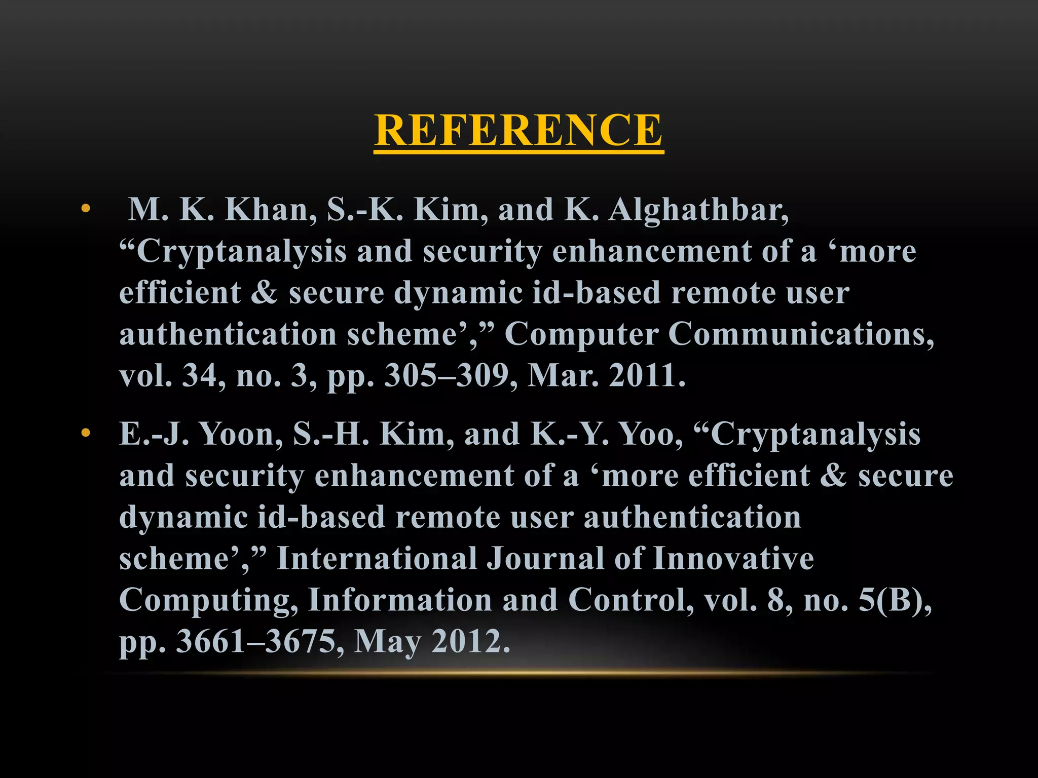 REFERENCE
• M. K. Khan, S.-K. Kim, and K. Alghathbar,
“Cryptanalysis and security enhancement of a ‘more
efficient & secure dynamic id-based remote user
authentication scheme’,” Computer Communications,
vol. 34, no. 3, pp. 305–309, Mar. 2011.
• E.-J. Yoon, S.-H. Kim, and K.-Y. Yoo, “Cryptanalysis
and security enhancement of a ‘more efficient & secure
dynamic id-based remote user authentication
scheme’,” International Journal of Innovative
Computing, Information and Control, vol. 8, no. 5(B),
pp. 3661–3675, May 2012.
 