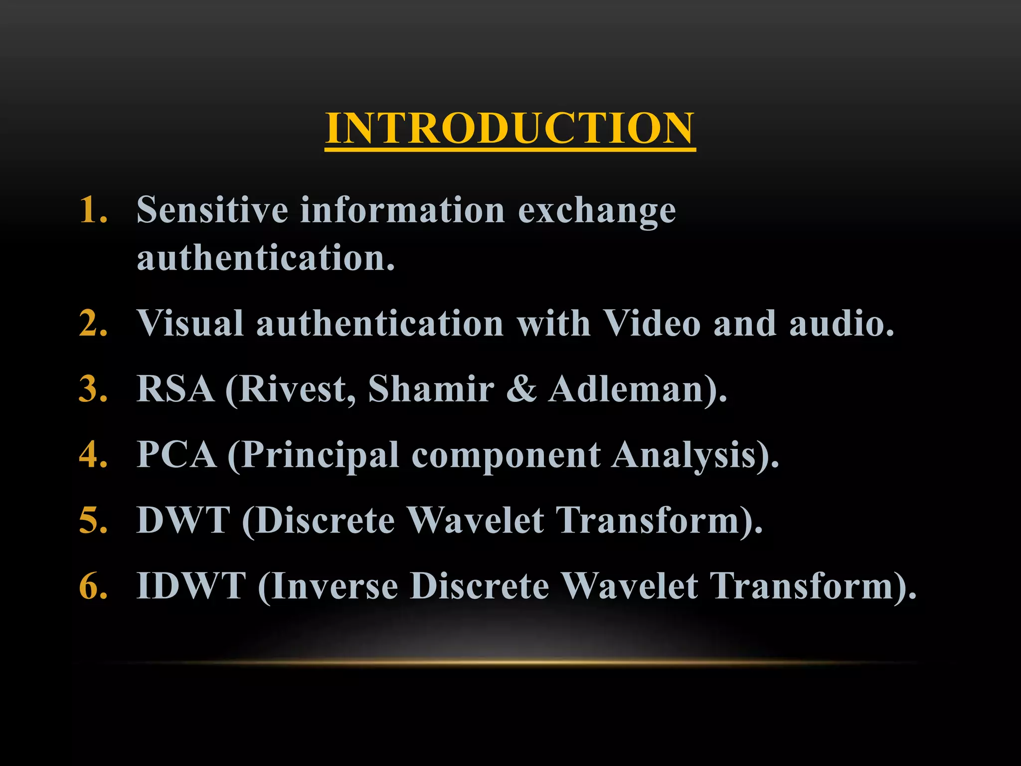 INTRODUCTION
1. Sensitive information exchange
authentication.
2. Visual authentication with Video and audio.
3. RSA (Rivest, Shamir & Adleman).
4. PCA (Principal component Analysis).
5. DWT (Discrete Wavelet Transform).
6. IDWT (Inverse Discrete Wavelet Transform).
 