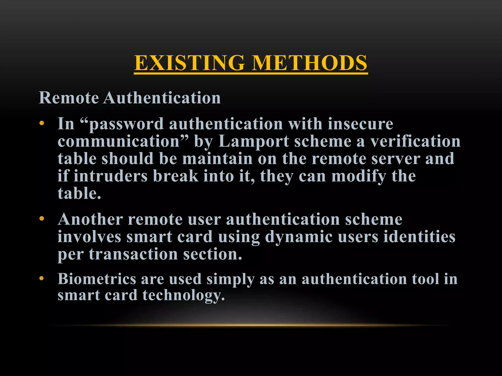 EXISTING METHODS
Remote Authentication
• In “password authentication with insecure
communication” by Lamport scheme a verification
table should be maintain on the remote server and
if intruders break into it, they can modify the
table.
• Another remote user authentication scheme
involves smart card using dynamic users identities
per transaction section.
• Biometrics are used simply as an authentication tool in
smart card technology.
 