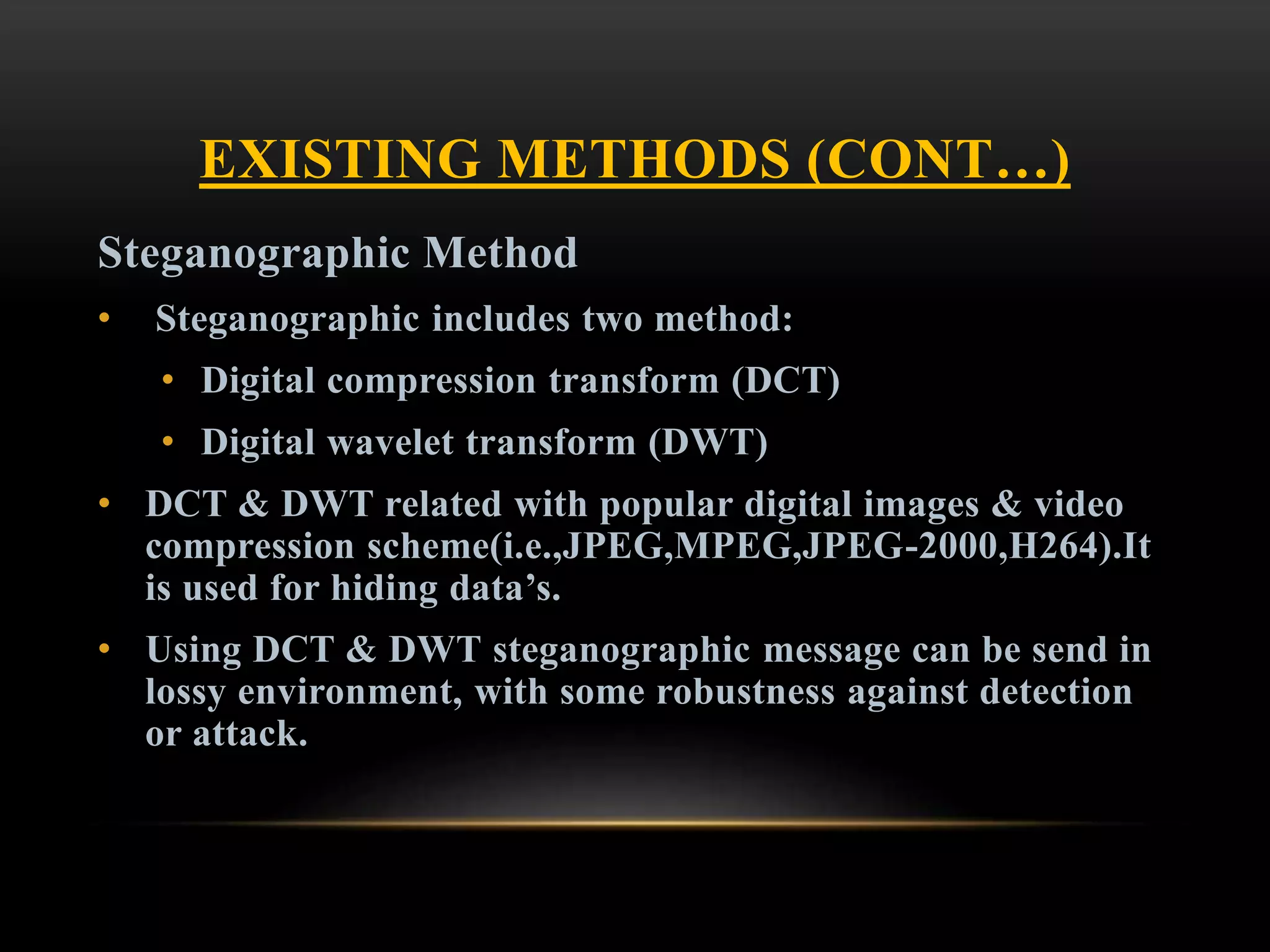 EXISTING METHODS (CONT…)
Steganographic Method
• Steganographic includes two method:
• Digital compression transform (DCT)
• Digital wavelet transform (DWT)
• DCT & DWT related with popular digital images & video
compression scheme(i.e.,JPEG,MPEG,JPEG-2000,H264).It
is used for hiding data’s.
• Using DCT & DWT steganographic message can be send in
lossy environment, with some robustness against detection
or attack.
 