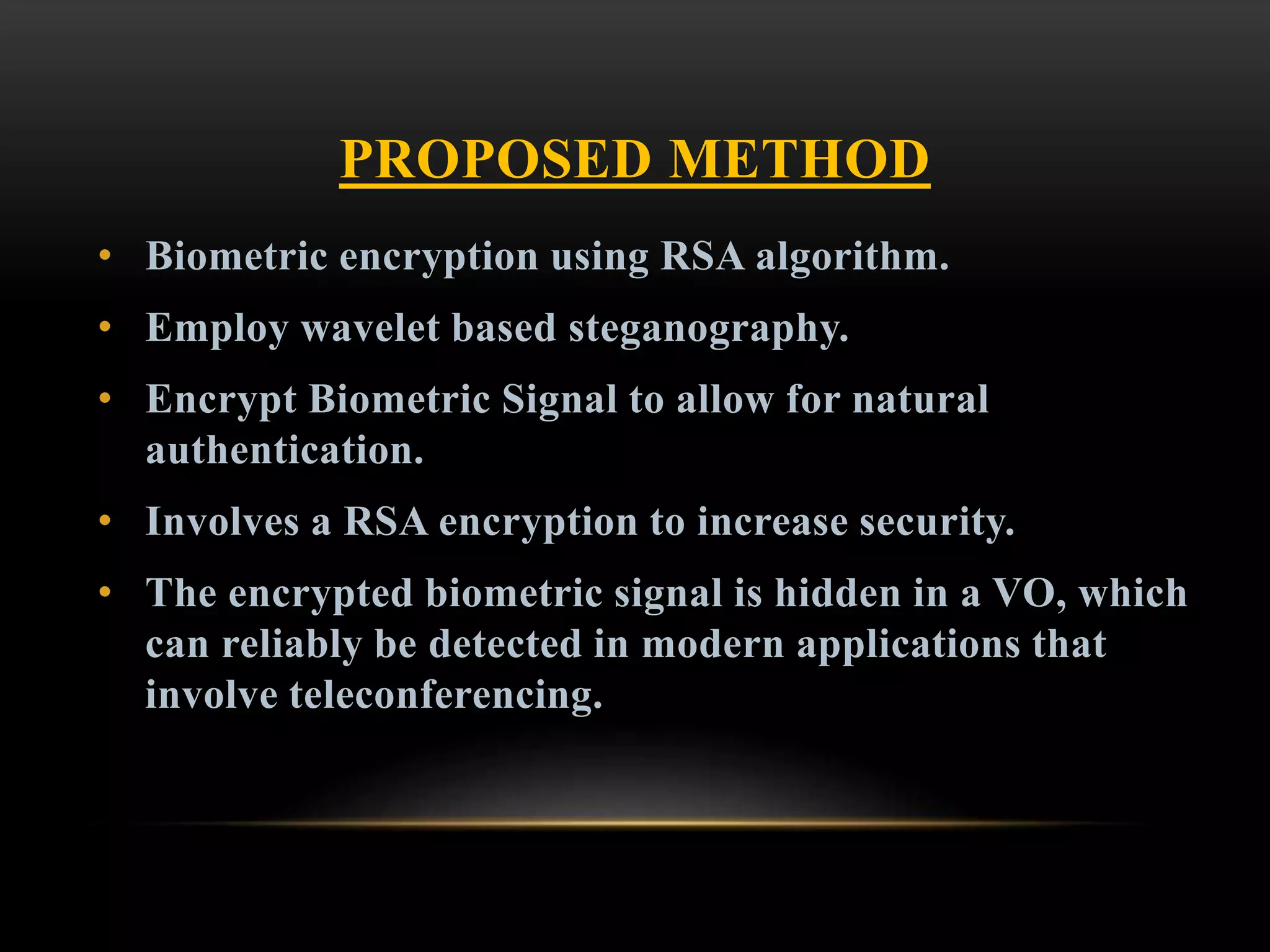 PROPOSED METHOD
• Biometric encryption using RSA algorithm.
• Employ wavelet based steganography.
• Encrypt Biometric Signal to allow for natural
authentication.
• Involves a RSA encryption to increase security.
• The encrypted biometric signal is hidden in a VO, which
can reliably be detected in modern applications that
involve teleconferencing.
 
