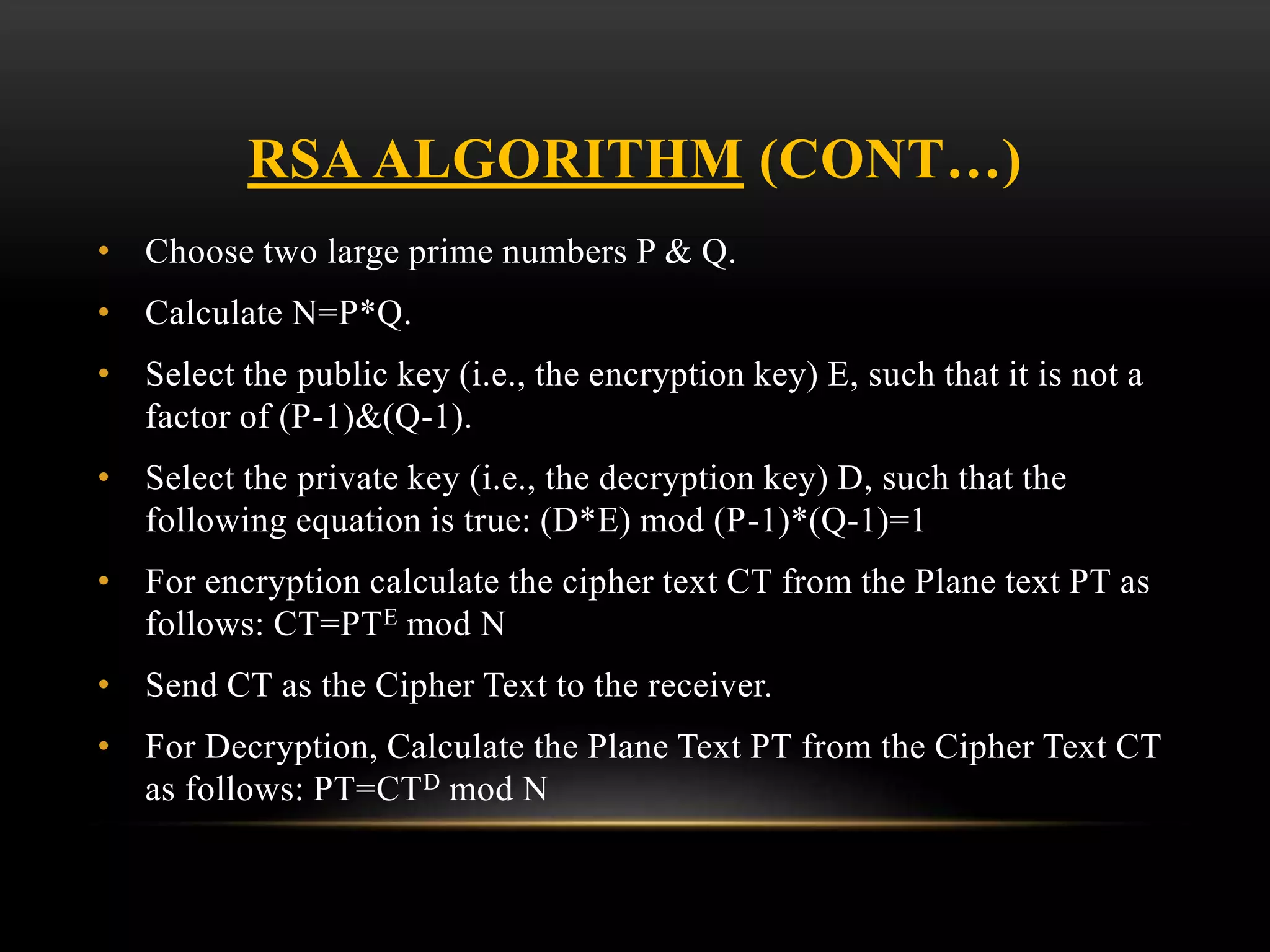 RSA ALGORITHM (CONT…)
• Choose two large prime numbers P & Q.
• Calculate N=P*Q.
• Select the public key (i.e., the encryption key) E, such that it is not a
factor of (P-1)&(Q-1).
• Select the private key (i.e., the decryption key) D, such that the
following equation is true: (D*E) mod (P-1)*(Q-1)=1
• For encryption calculate the cipher text CT from the Plane text PT as
follows: CT=PTE mod N
• Send CT as the Cipher Text to the receiver.
• For Decryption, Calculate the Plane Text PT from the Cipher Text CT
as follows: PT=CTD mod N
 
