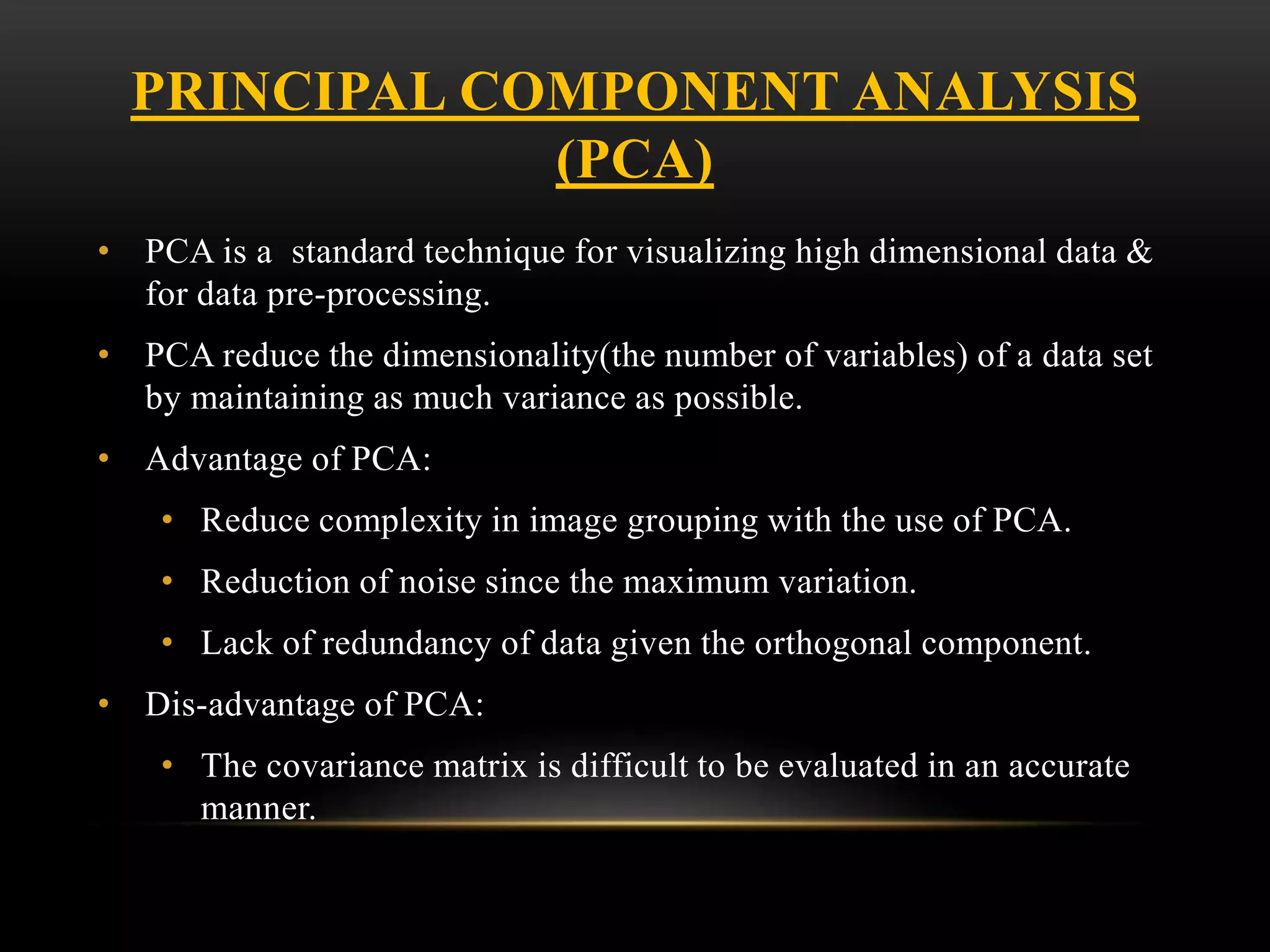 PRINCIPAL COMPONENT ANALYSIS
(PCA)
• PCA is a standard technique for visualizing high dimensional data &
for data pre-processing.
• PCA reduce the dimensionality(the number of variables) of a data set
by maintaining as much variance as possible.
• Advantage of PCA:
• Reduce complexity in image grouping with the use of PCA.
• Reduction of noise since the maximum variation.
• Lack of redundancy of data given the orthogonal component.
• Dis-advantage of PCA:
• The covariance matrix is difficult to be evaluated in an accurate
manner.
 