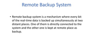 Remote Backup System
• Remote backup system is a mechanism where every bit
of the real-time data is backed up simultaneously at two
distant places. One of them is directly connected to the
system and the other one is kept at remote place as
backup.
 