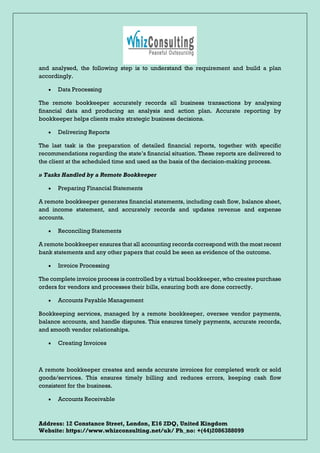 Address: 12 Constance Street, London, E16 2DQ, United Kingdom
Website: https://www.whizconsulting.net/uk/ Ph_no: +(44)2086388099
and analysed, the following step is to understand the requirement and build a plan
accordingly.
• Data Processing
The remote bookkeeper accurately records all business transactions by analysing
financial data and producing an analysis and action plan. Accurate reporting by
bookkeeper helps clients make strategic business decisions.
• Delivering Reports
The last task is the preparation of detailed financial reports, together with specific
recommendations regarding the state’s financial situation. These reports are delivered to
the client at the scheduled time and used as the basis of the decision-making process.
» Tasks Handled by a Remote Bookkeeper
• Preparing Financial Statements
A remote bookkeeper generates financial statements, including cash flow, balance sheet,
and income statement, and accurately records and updates revenue and expense
accounts.
• Reconciling Statements
A remote bookkeeper ensures that all accounting records correspond with the most recent
bank statements and any other papers that could be seen as evidence of the outcome.
• Invoice Processing
The complete invoice process is controlled by a virtual bookkeeper, who creates purchase
orders for vendors and processes their bills, ensuring both are done correctly.
• Accounts Payable Management
Bookkeeping services, managed by a remote bookkeeper, oversee vendor payments,
balance accounts, and handle disputes. This ensures timely payments, accurate records,
and smooth vendor relationships.
• Creating Invoices
A remote bookkeeper creates and sends accurate invoices for completed work or sold
goods/services. This ensures timely billing and reduces errors, keeping cash flow
consistent for the business.
• Accounts Receivable
 