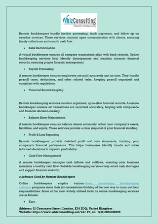Address: 12 Constance Street, London, E16 2DQ, United Kingdom
Website: https://www.whizconsulting.net/uk/ Ph_no: +(44)2086388099
Remote bookkeepers handle invoice processing, track payments, and follow up on
overdue invoices. These services maintain open communication with clients, ensuring
timely collections and smooth cash flow.
• Bank Reconciliation
A virtual bookkeeper ensures all company transactions align with bank records. Online
bookkeeping services help identify discrepancies and maintain accurate financial
records, ensuring proper financial management.
• Payroll Processing
A remote bookkeeper ensures employees are paid accurately and on time. They handle
payroll taxes, deductions, and other related tasks, keeping payroll organized and
compliant with regulations.
• Financial Record-keeping
Remote bookkeeping services maintain organized, up-to-date financial records. A remote
bookkeeper ensures all transactions are recorded accurately, helping with compliance
and financial decision-making.
• Balance Sheet Maintenance
A remote bookkeeper ensures balance sheets accurately reflect your company’s assets,
liabilities, and equity. These services provide a clear snapshot of your financial standing.
• Profit & Loss Reporting
Remote bookkeepers provide detailed profit and loss statements, tracking your
company’s financial performance. This helps businesses identify trends and make
informed decisions to improve profitability.
• Cash Flow Management
A remote bookkeeper manages cash inflows and outflows, ensuring your business
maintains a healthy cash flow. Reliable bookkeeping services help avoid cash shortages
and support financial stability.
» Software Used by Remote Bookkeepers
Online bookkeepers employ various cloud accounting bookkeeping
software programs since their job necessitates thinking of the best way to carry out their
responsibilities. Some of the most widely utilised tools by online bookkeeping services
are as follows:
• Xero
 