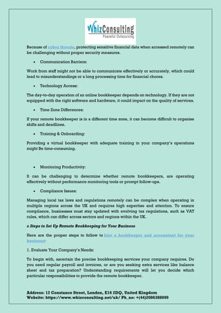 Address: 12 Constance Street, London, E16 2DQ, United Kingdom
Website: https://www.whizconsulting.net/uk/ Ph_no: +(44)2086388099
Because of cyber threats, protecting sensitive financial data when accessed remotely can
be challenging without proper security measures.
• Communication Barriers:
Work from staff might not be able to communicate effectively or accurately, which could
lead to misunderstandings or a long processing time for financial chores.
• Technology Access:
The day-to-day operation of an online bookkeeper depends on technology. If they are not
equipped with the right software and hardware, it could impact on the quality of services.
• Time Zone Differences:
If your remote bookkeeper is in a different time zone, it can become difficult to organise
shifts and deadlines.
• Training & Onboarding:
Providing a virtual bookkeeper with adequate training in your company’s operations
might Be time-consuming.
• Monitoring Productivity:
It can be challenging to determine whether remote bookkeepers, are operating
effectively without performance monitoring tools or prompt follow-ups.
• Compliance Issues:
Managing local tax laws and regulations remotely can be complex when operating in
multiple regions across the UK and requires high expertise and attention. To ensure
compliance, businesses must stay updated with evolving tax regulations, such as VAT
rules, which can differ across sectors and regions within the UK.
» Steps to Set Up Remote Bookkeeping for Your Business
Here are the proper steps to follow to hire a bookkeeper and accountant for your
business:
1. Evaluate Your Company’s Needs:
To begin with, ascertain the precise bookkeeping services your company requires. Do
you need regular payroll and invoices, or are you seeking extra services like balance
sheet and tax preparation? Understanding requirements will let you decide which
particular responsibilities to provide the remote bookkeeper.
 